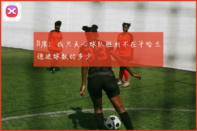B席：我只关心球队胜利不在乎哈兰德进球数的多少