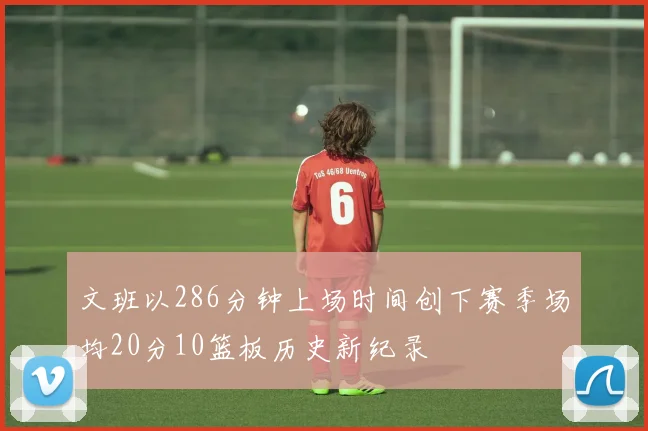 文班以286分钟上场时间创下赛季场均20分10篮板历史新纪录