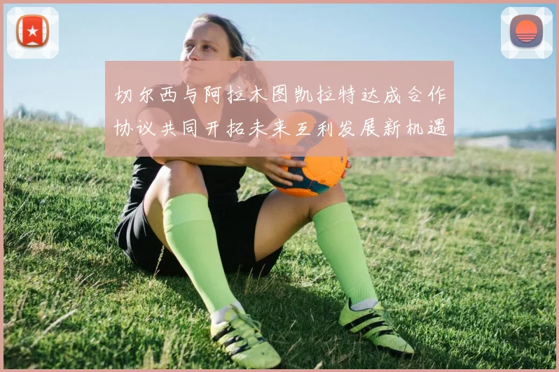 切尔西与阿拉木图凯拉特达成合作协议共同开拓未来互利发展新机遇