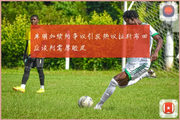 库明加续约争议引发热议拉科布回应谈判需厚脸皮