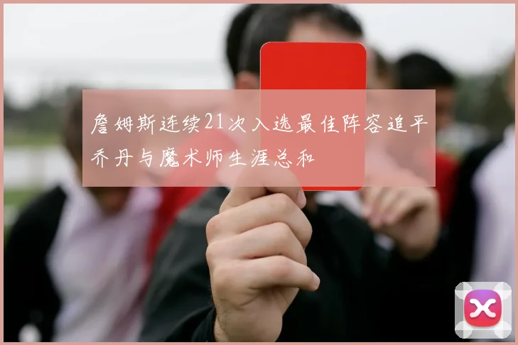 詹姆斯连续21次入选最佳阵容追平乔丹与魔术师生涯总和