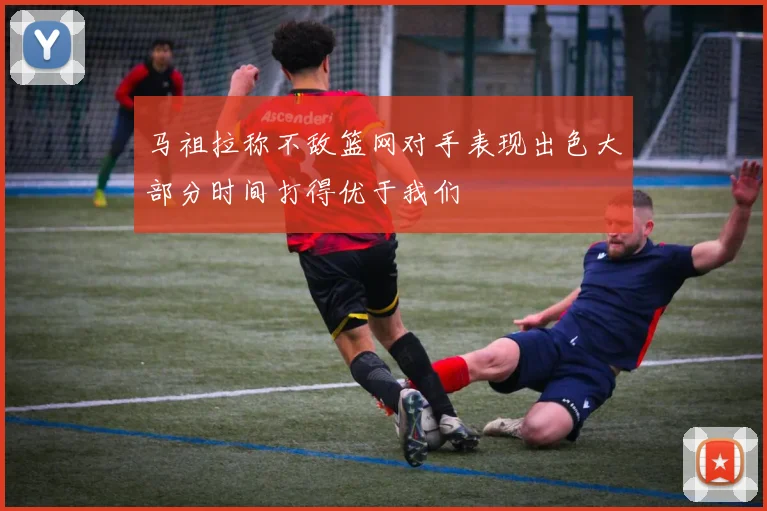 马祖拉称不敌篮网对手表现出色大部分时间打得优于我们