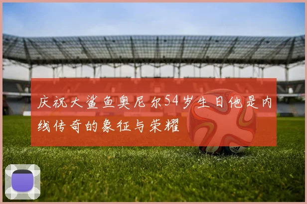 庆祝大鲨鱼奥尼尔54岁生日他是内线传奇的象征与荣耀