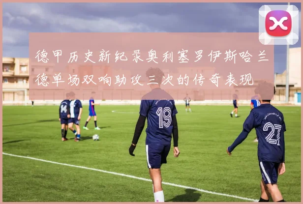 德甲历史新纪录奥利塞罗伊斯哈兰德单场双响助攻三次的传奇表现