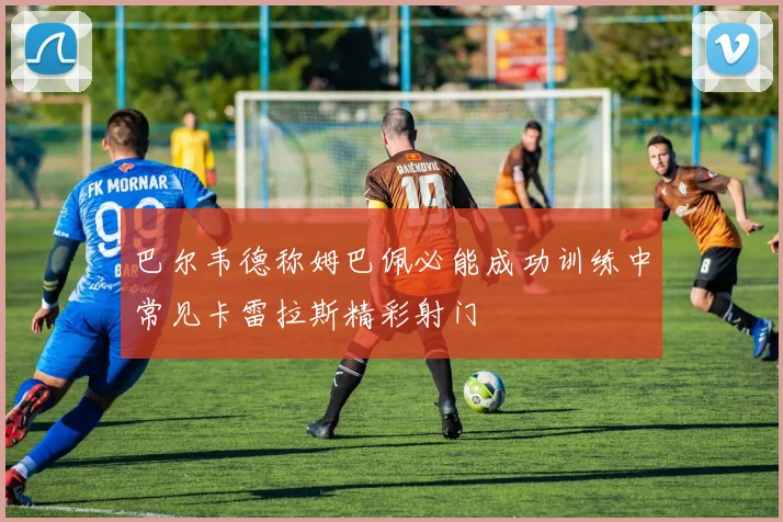 巴尔韦德称姆巴佩必能成功训练中常见卡雷拉斯精彩射门
