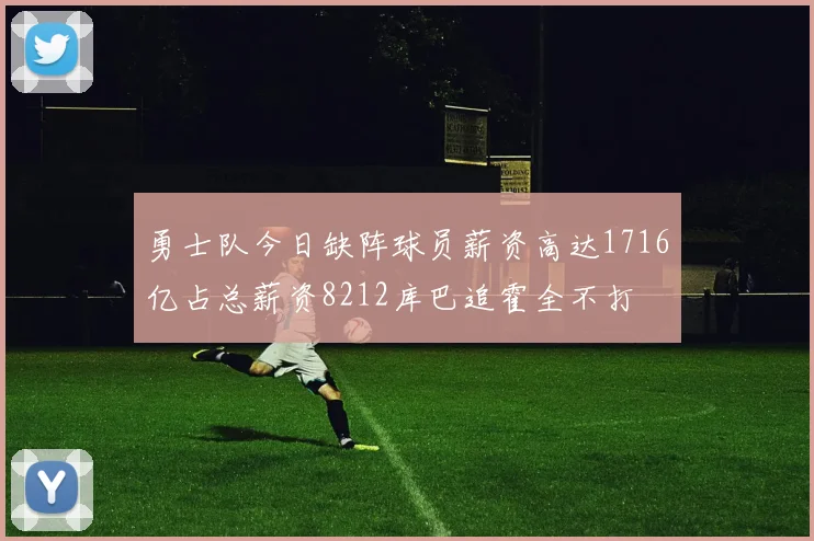 勇士队今日缺阵球员薪资高达1716亿占总薪资8212库巴追霍全不打