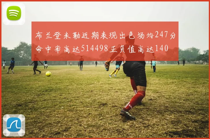 布兰登米勒近期表现出色场均247分命中率高达514498正负值高达140