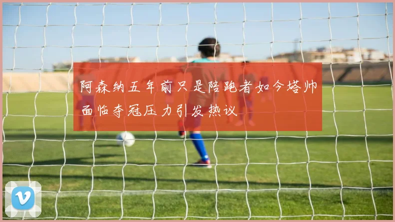 阿森纳五年前只是陪跑者如今塔帅面临夺冠压力引发热议
