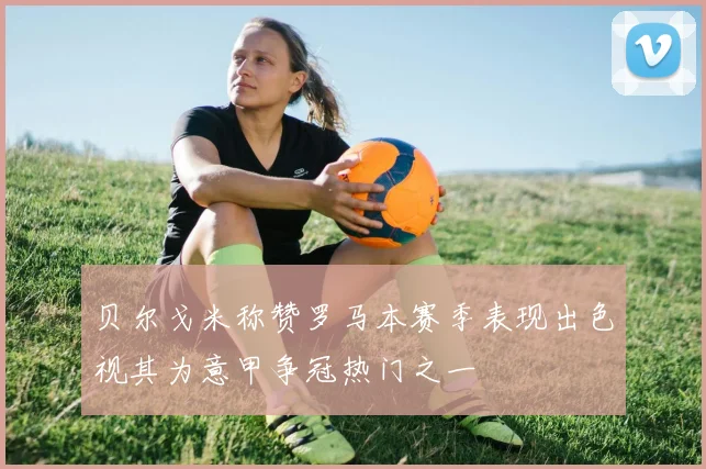 贝尔戈米称赞罗马本赛季表现出色视其为意甲争冠热门之一
