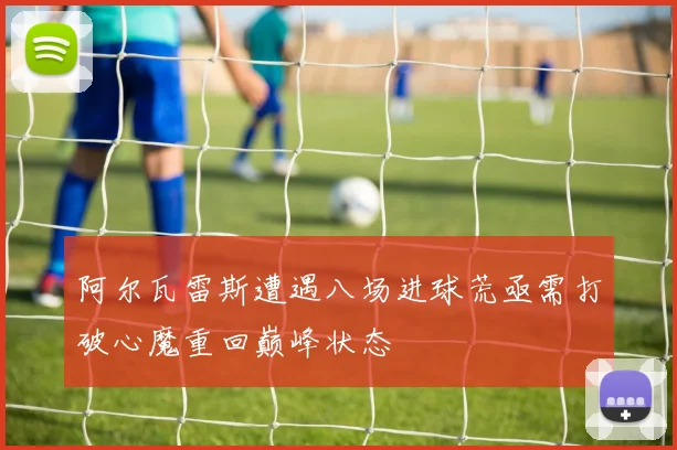 阿尔瓦雷斯遭遇八场进球荒亟需打破心魔重回巅峰状态