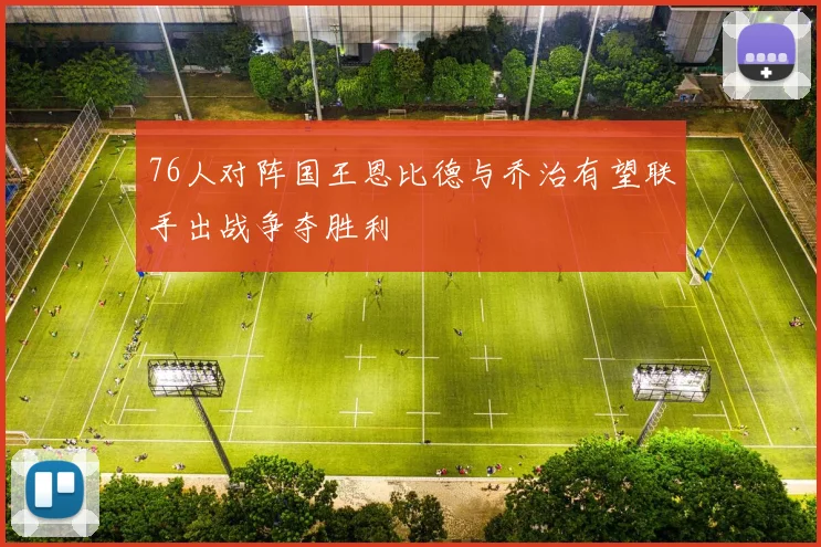 76人对阵国王恩比德与乔治有望联手出战争夺胜利