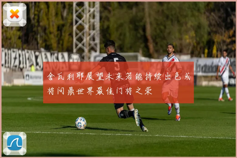 舍瓦利耶展望未来若能持续出色或将问鼎世界最佳门将之荣