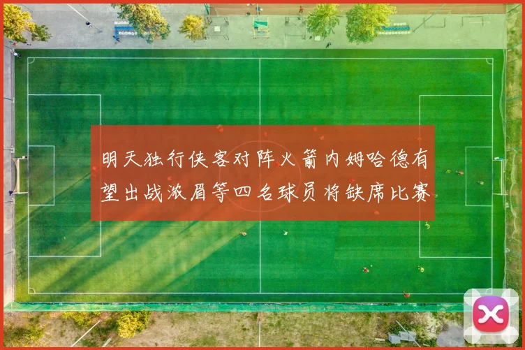 明天独行侠客对阵火箭内姆哈德有望出战浓眉等四名球员将缺席比赛