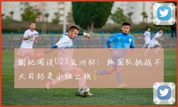蒯纪闻谈U23亚洲杯：韩国队挑战不大目标是小组出线