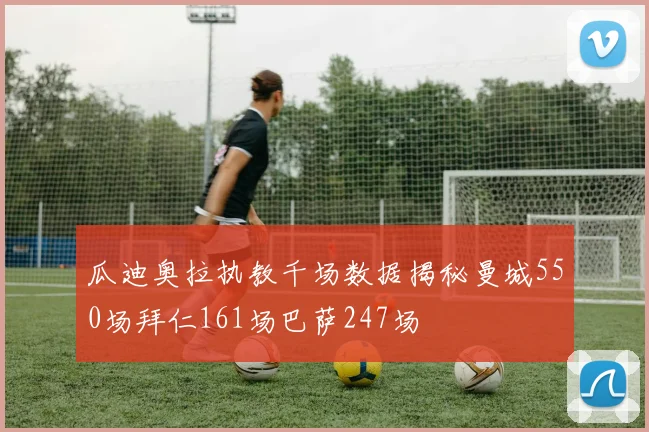 瓜迪奥拉执教千场数据揭秘曼城550场拜仁161场巴萨247场