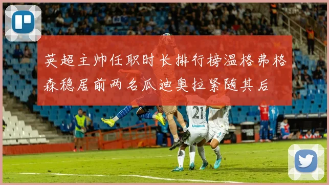 英超主帅任职时长排行榜温格弗格森稳居前两名瓜迪奥拉紧随其后
