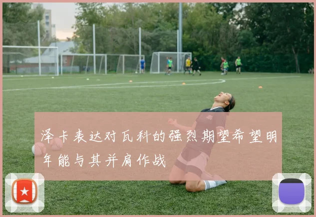 泽卡表达对瓦科的强烈期望希望明年能与其并肩作战