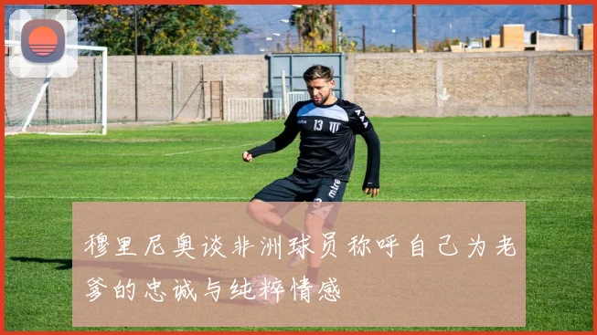 穆里尼奥谈非洲球员称呼自己为老爹的忠诚与纯粹情感