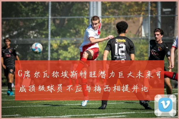 G席尔瓦称埃斯特旺潜力巨大未来可成顶级球员不应与梅西相提并论