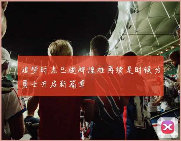 追梦时光已逝辉煌难再续是时候为勇士开启新篇章