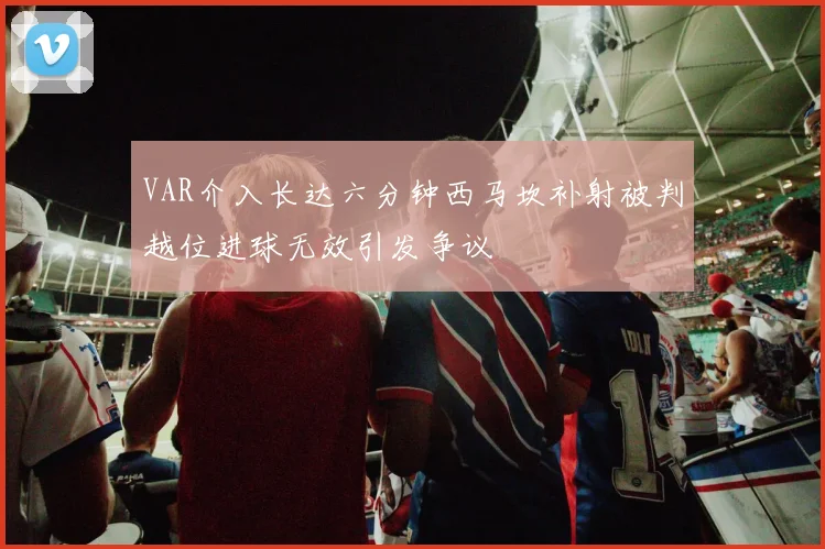 VAR介入长达六分钟西马坎补射被判越位进球无效引发争议