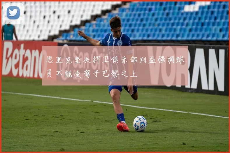 恩里克坚决捍卫俱乐部利益强调球员不能凌驾于巴黎之上