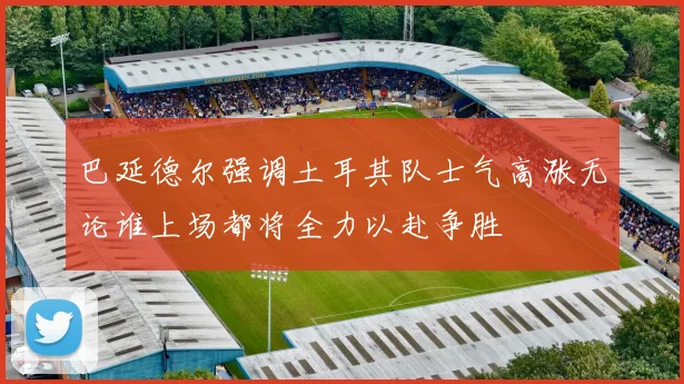 巴延德尔强调土耳其队士气高涨无论谁上场都将全力以赴争胜