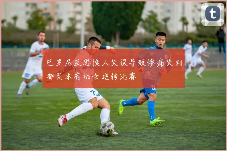 巴罗尼反思换人失误导致惨痛失利都灵本有机会逆转比赛