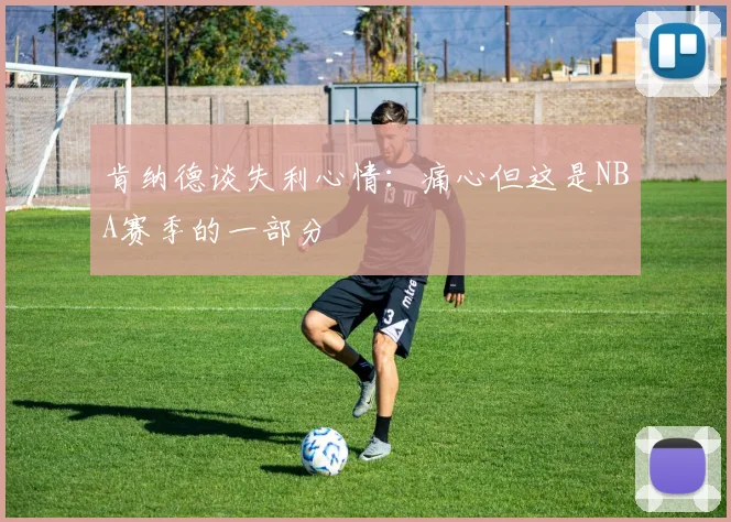 肯纳德谈失利心情：痛心但这是NBA赛季的一部分