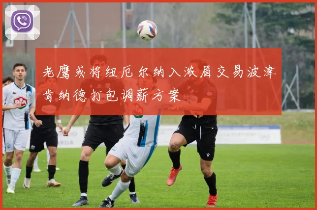 老鹰或将纽厄尔纳入浓眉交易波津肯纳德打包调薪方案