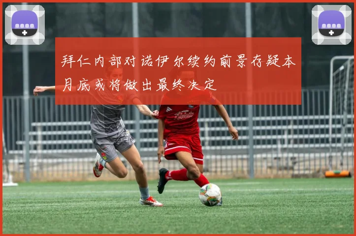 拜仁内部对诺伊尔续约前景存疑本月底或将做出最终决定