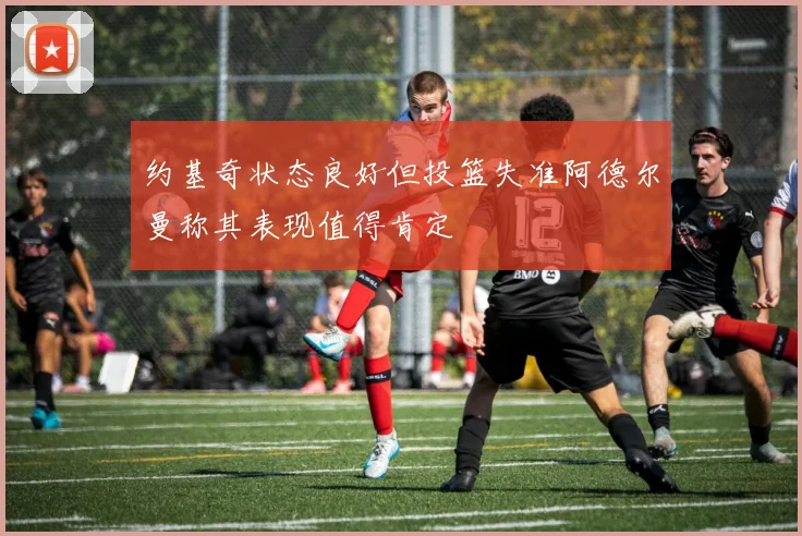 约基奇状态良好但投篮失准阿德尔曼称其表现值得肯定