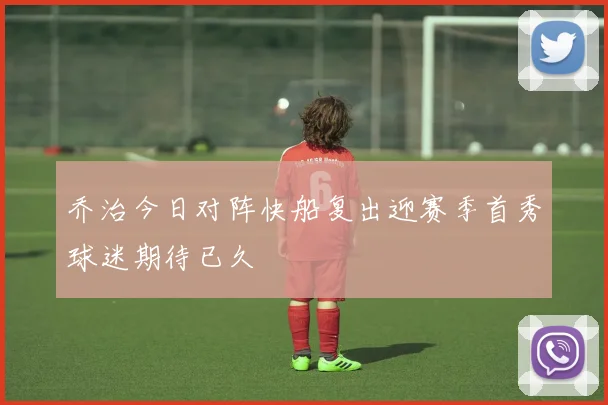乔治今日对阵快船复出迎赛季首秀球迷期待已久