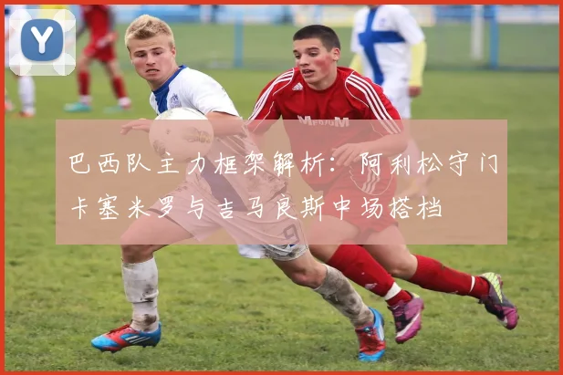 巴西队主力框架解析：阿利松守门卡塞米罗与吉马良斯中场搭档